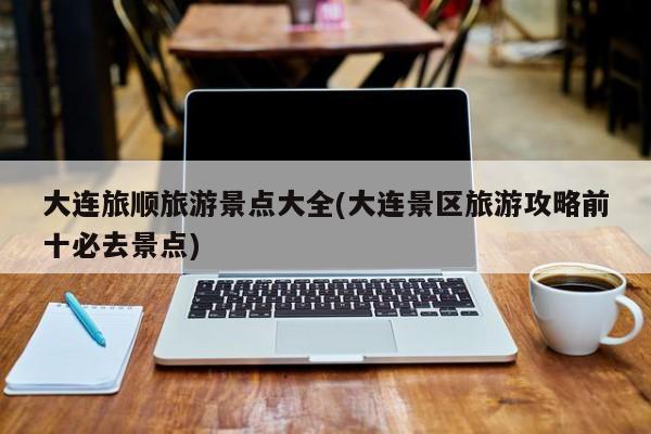 大连旅顺旅游景点大全(大连景区旅游攻略前十必去景点)