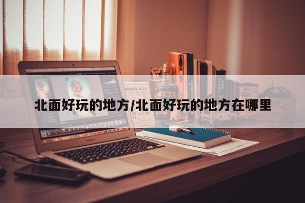 北面好玩的地方/北面好玩的地方在哪里