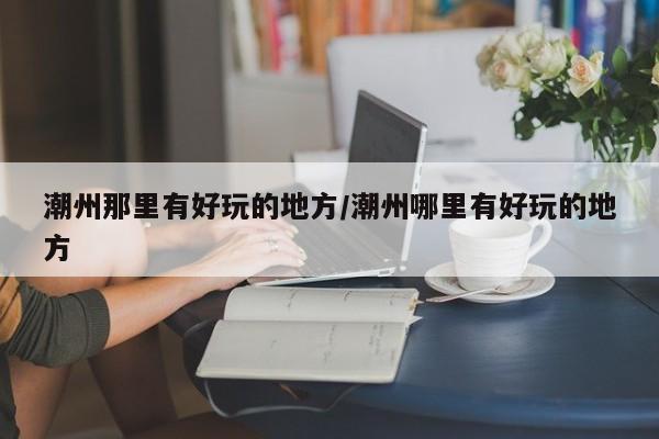 潮州那里有好玩的地方/潮州哪里有好玩的地方