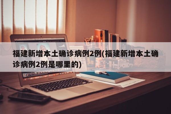 福建新增本土确诊病例2例(福建新增本土确诊病例2例是哪里的)
