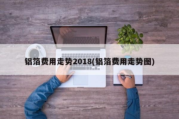铝箔费用走势2018(铝箔费用走势图)