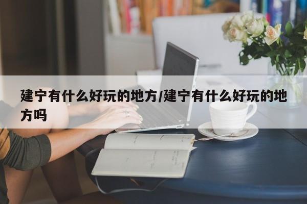 建宁有什么好玩的地方/建宁有什么好玩的地方吗