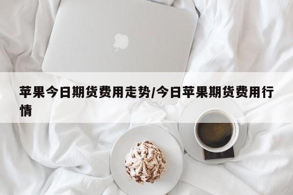 苹果今日期货费用走势/今日苹果期货费用行情