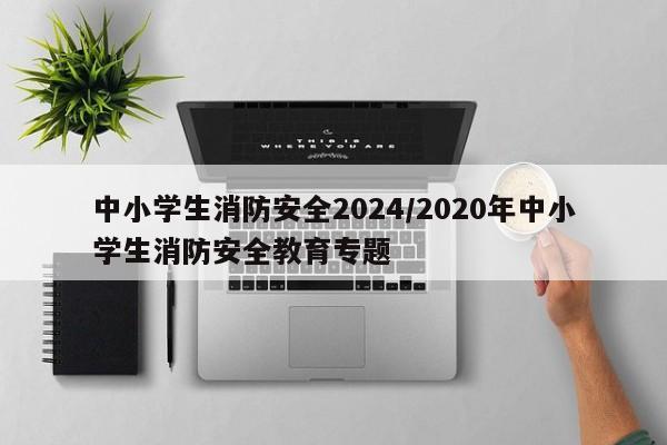 中小学生消防安全2024/2020年中小学生消防安全教育专题