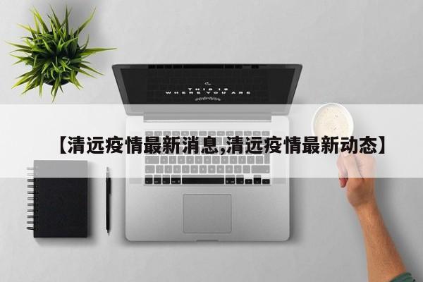 【清远疫情最新消息,清远疫情最新动态】