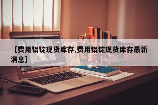 【费用铝锭现货库存,费用铝锭现货库存最新消息】