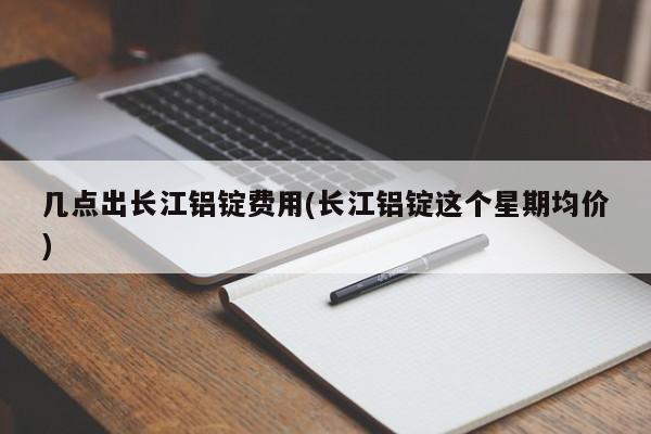 几点出长江铝锭费用(长江铝锭这个星期均价)
