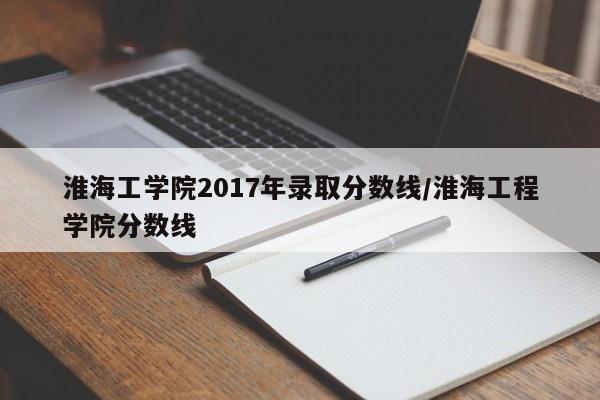 淮海工学院2017年录取分数线/淮海工程学院分数线
