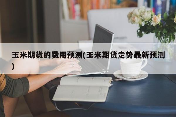 玉米期货的费用预测(玉米期货走势最新预测)