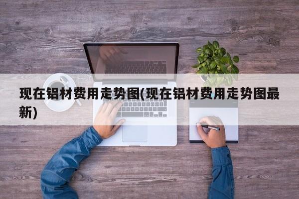 现在铝材费用走势图(现在铝材费用走势图最新)