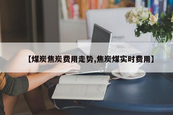 【煤炭焦炭费用走势,焦炭煤实时费用】