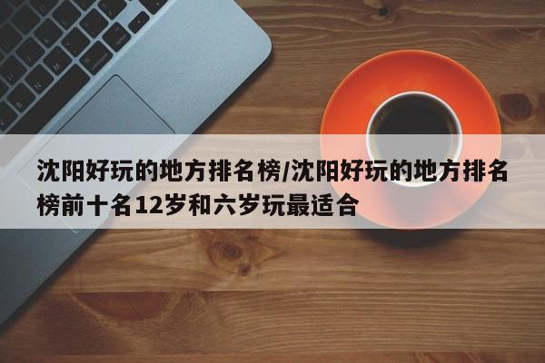 沈阳好玩的地方排名榜/沈阳好玩的地方排名榜前十名12岁和六岁玩最适合