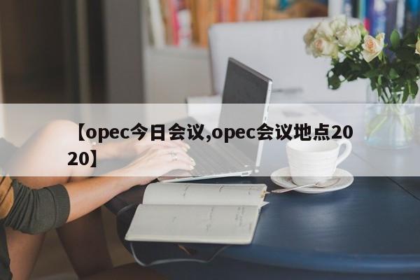 【opec今日会议,opec会议地点2020】