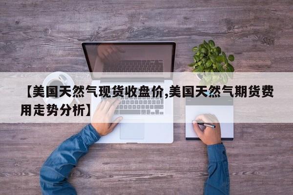 【美国天然气现货收盘价,美国天然气期货费用走势分析】