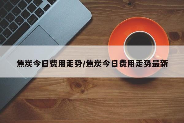 焦炭今日费用走势/焦炭今日费用走势最新