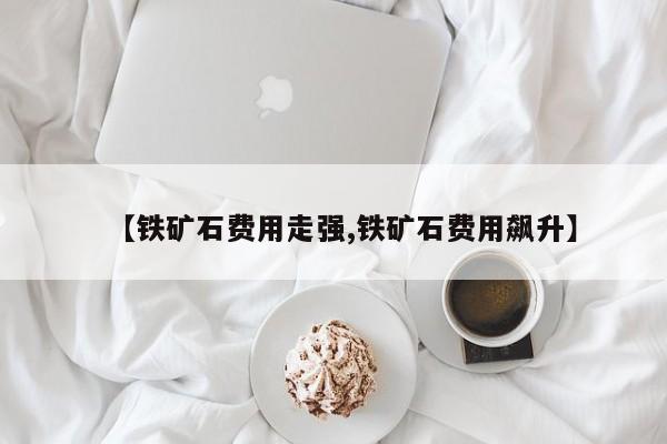 【铁矿石费用走强,铁矿石费用飙升】