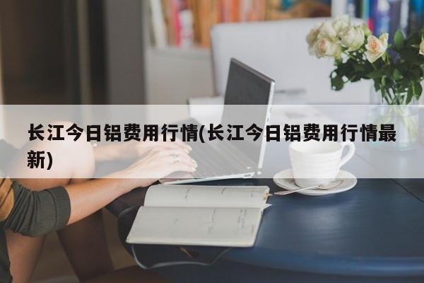 长江今日铝费用行情(长江今日铝费用行情最新)