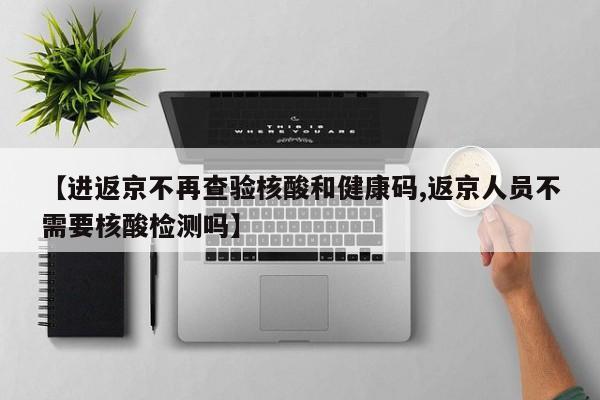 【进返京不再查验核酸和健康码,返京人员不需要核酸检测吗】