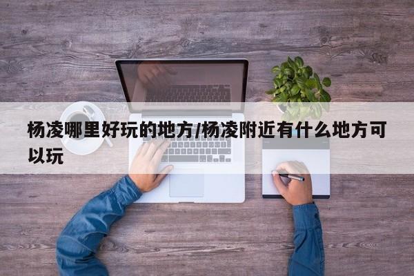 杨凌哪里好玩的地方/杨凌附近有什么地方可以玩