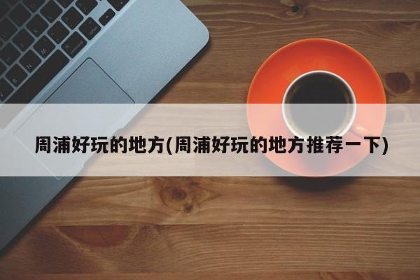 周浦好玩的地方(周浦好玩的地方推荐一下)