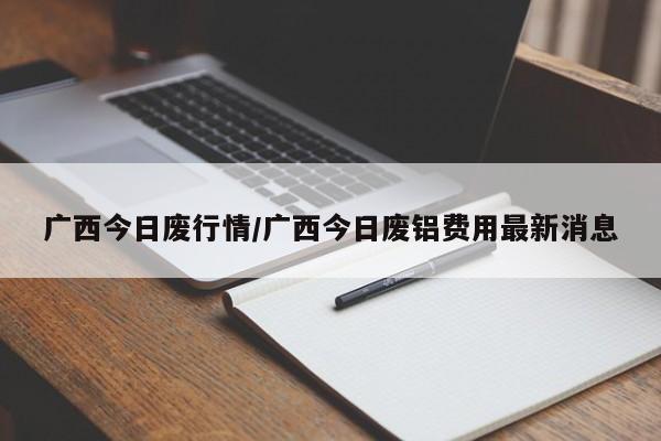 广西今日废行情/广西今日废铝费用最新消息