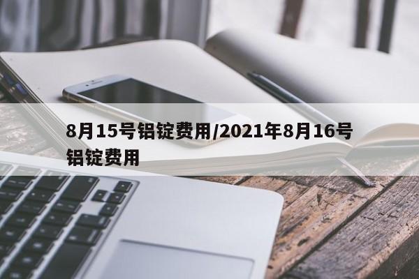 8月15号铝锭费用/2021年8月16号铝锭费用