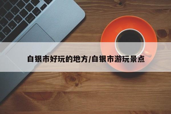 白银市好玩的地方/白银市游玩景点