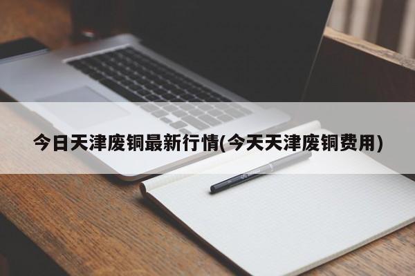 今日天津废铜最新行情(今天天津废铜费用)