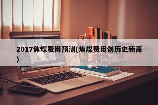 2017焦煤费用预测(焦煤费用创历史新高)