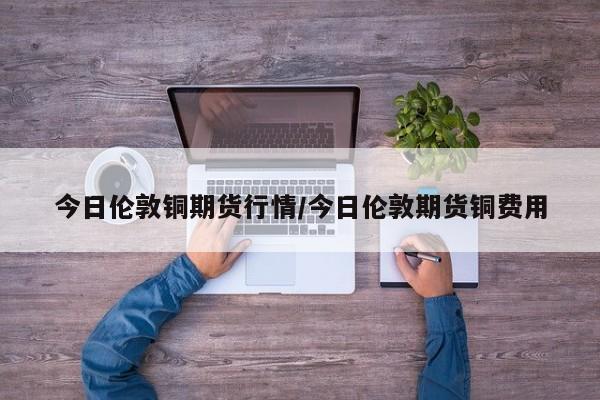 今日伦敦铜期货行情/今日伦敦期货铜费用