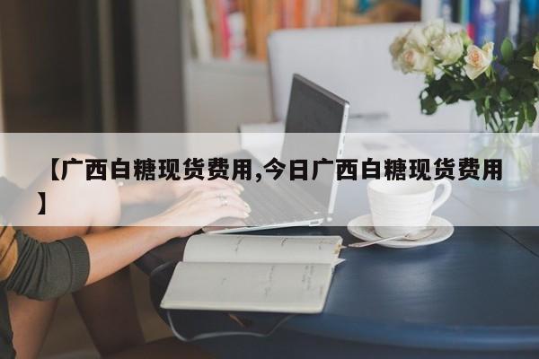 【广西白糖现货费用,今日广西白糖现货费用】