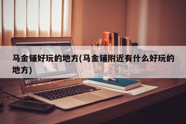 马金铺好玩的地方(马金铺附近有什么好玩的地方)