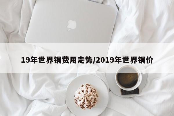 19年世界铜费用走势/2019年世界铜价