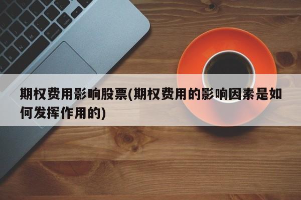 期权费用影响股票(期权费用的影响因素是如何发挥作用的)