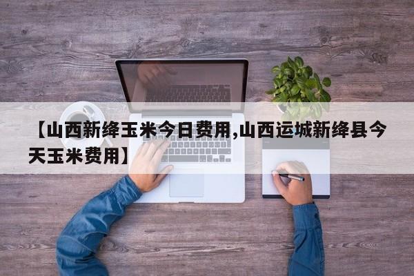 【山西新绛玉米今日费用,山西运城新绛县今天玉米费用】