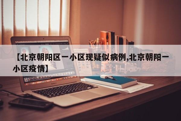 【北京朝阳区一小区现疑似病例,北京朝阳一小区疫情】