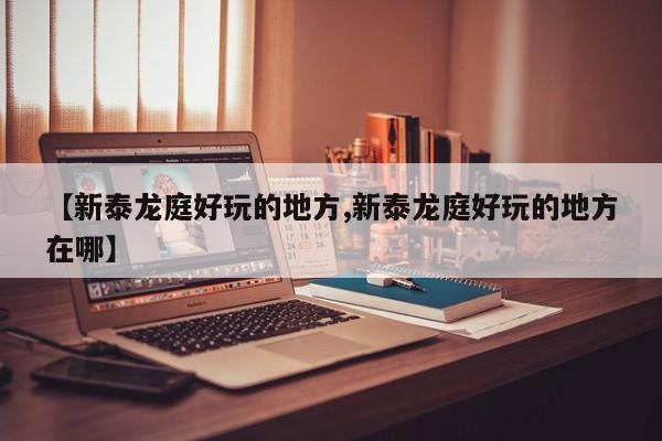【新泰龙庭好玩的地方,新泰龙庭好玩的地方在哪】