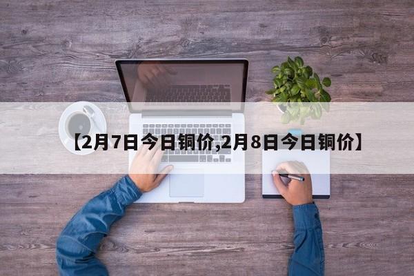 【2月7日今日铜价,2月8日今日铜价】