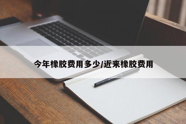 今年橡胶费用多少/近来橡胶费用