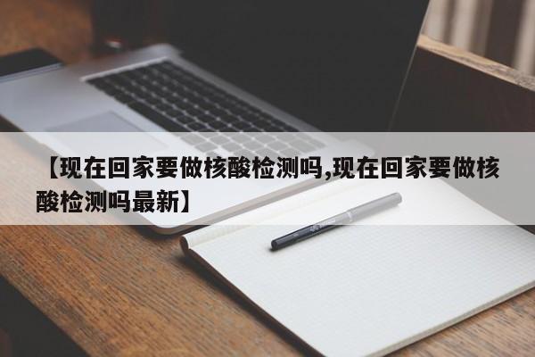 【现在回家要做核酸检测吗,现在回家要做核酸检测吗最新】