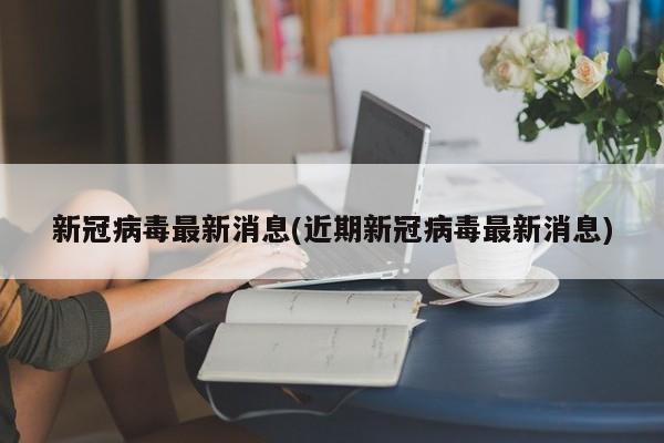 新冠病毒最新消息(近期新冠病毒最新消息)