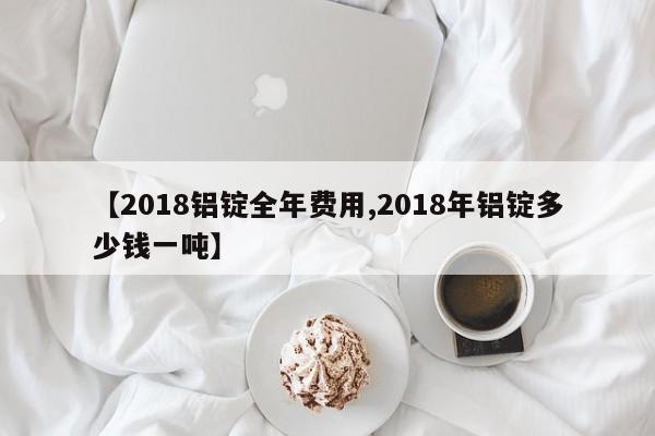 【2018铝锭全年费用,2018年铝锭多少钱一吨】