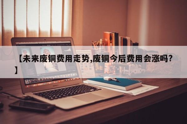 【未来废铜费用走势,废铜今后费用会涨吗?】