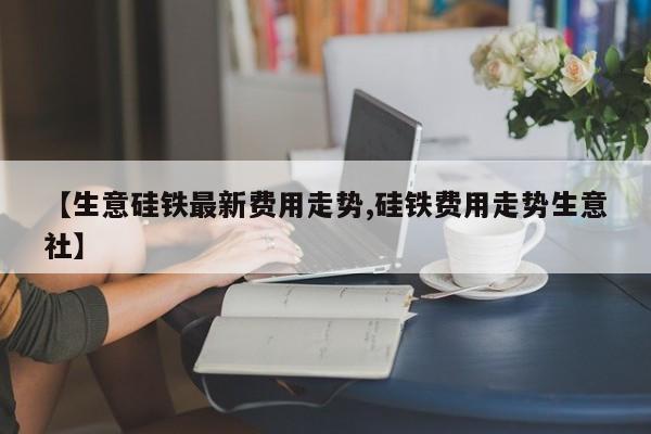 【生意硅铁最新费用走势,硅铁费用走势生意社】