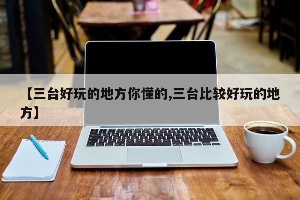 【三台好玩的地方你懂的,三台比较好玩的地方】