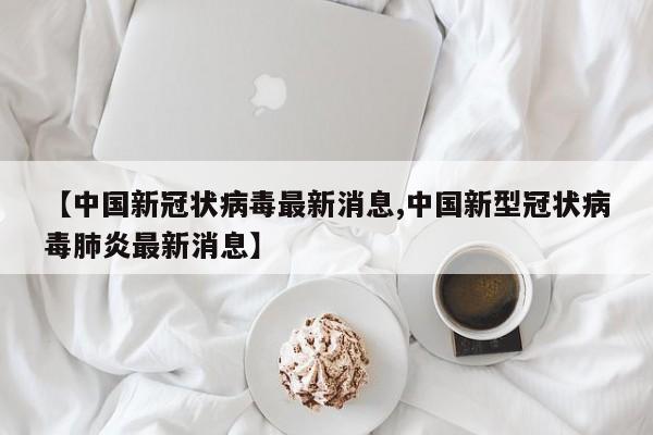 【中国新冠状病毒最新消息,中国新型冠状病毒肺炎最新消息】