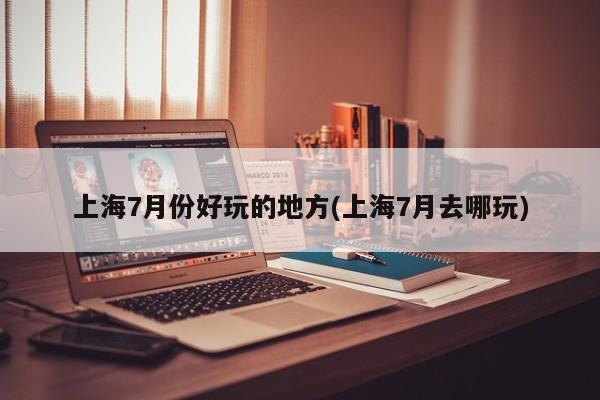 上海7月份好玩的地方(上海7月去哪玩)