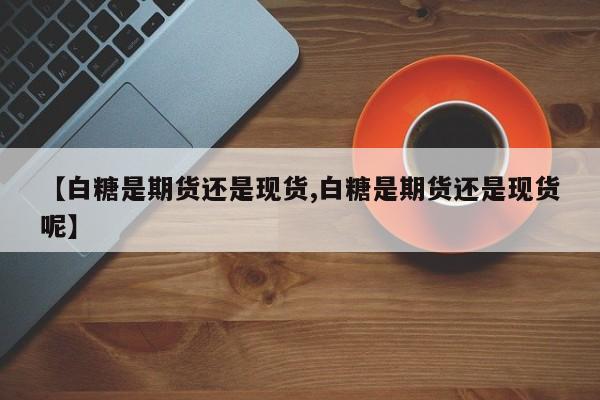 【白糖是期货还是现货,白糖是期货还是现货呢】