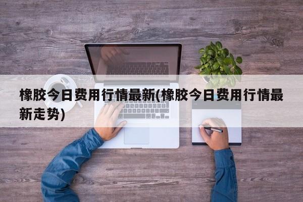 橡胶今日费用行情最新(橡胶今日费用行情最新走势)