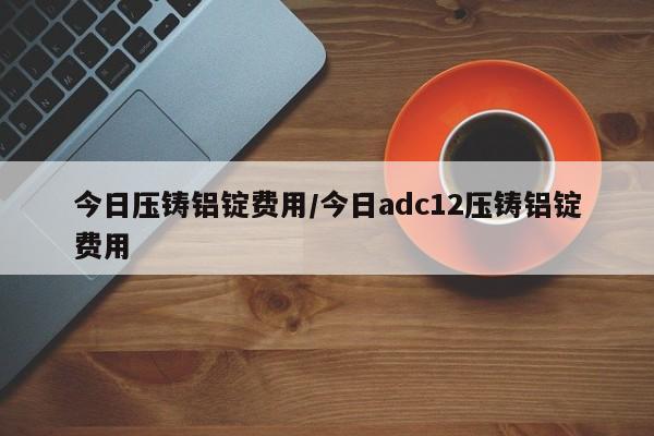今日压铸铝锭费用/今日adc12压铸铝锭费用